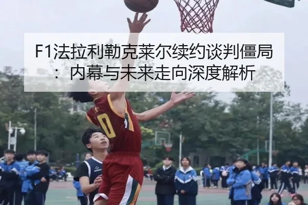 F1法拉利勒克莱尔续约谈判僵局:内幕与未来走向深度解析