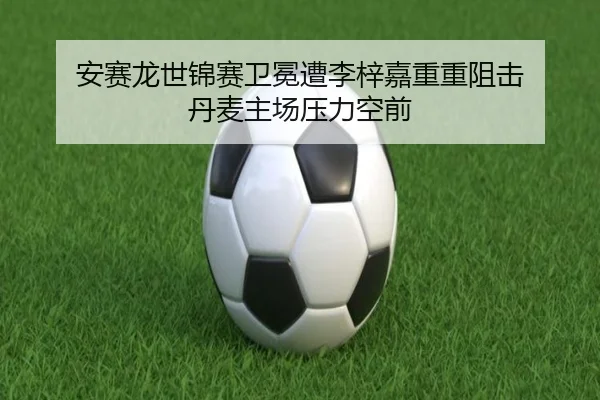 安赛龙世锦赛卫冕遭李梓嘉重重阻击 丹麦主场压力空前